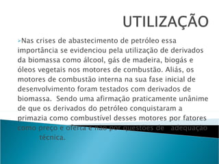 Nas crises de abastecimento de petróleo essa importância se evidenciou pela utilização de derivados da biomassa como álcool, gás de madeira, biogás e óleos vegetais nos motores de combustão. Aliás, os motores de combustão interna na sua fase inicial de desenvolvimento foram testados com derivados de biomassa.  Sendo uma afirmação praticamente unânime de que os derivados do petróleo conquistaram a primazia como combustível desses motores por fatores como preço e oferta e não por questões de adequação técnica. 