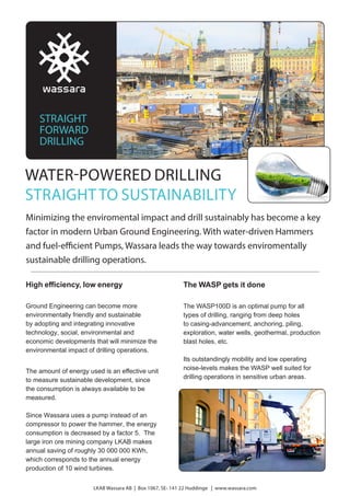 WATER-POWERED DRILLING
STRAIGHTTO SUSTAINABILITY
Minimizing the enviromental impact and drill sustainably has become a key
factor in modern Urban Ground Engineering. With water-driven Hammers
and fuel-efficient Pumps, Wassara leads the way towards enviromentally
sustainable drilling operations.
High efficiency, low energy
Ground Engineering can become more
environmentally friendly and sustainable
by adopting and integrating innovative
technology, social, environmental and
economic developments that will minimize the
environmental impact of drilling operations.
The amount of energy used is an effective unit
to measure sustainable development, since
the consumption is always available to be
measured.
Since Wassara uses a pump instead of an
compressor to power the hammer, the energy
consumption is decreased by a factor 5. The
large iron ore mining company LKAB makes
annual saving of roughly 30 000 000 KWh,
which corresponds to the annual energy
production of 10 wind turbines.
LKAB Wassara AB | Box 1067, SE- 141 22 Huddinge | www.wassara.com
The WASP gets it done
The WASP100D is an optimal pump for all
types of drilling, ranging from deep holes
to casing-advancement, anchoring, piling,
exploration, water wells, geothermal, production
blast holes, etc.
Its outstandingly mobility and low operating
noise-levels makes the WASP well suited for
drilling operations in sensitive urban areas.
STRAIGHT
FORWARD
DRILLING
 