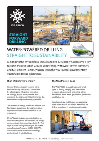 WATER-POWERED DRILLING
STRAIGHTTO SUSTAINABILITY
Minimizing the enviromental impact and drill sustainably has become a key
factor in modern Urban Ground Engineering. With water-driven Hammers
and fuel-efficient Pumps, Wassara leads the way towards enviromentally
sustainable drilling operations.
High efficiency, low energy
Ground Engineering can become more
environmentally friendly and sustainable
by adopting and integrating innovative
technology, social, environmental and
economic developments that will minimize the
environmental impact of drilling operations.
The amount of energy used is an effective unit
to measure sustainable development, since
the consumption is always available to be
measured.
Since Wassara uses a pump instead of an
compressor to power the hammer, the energy
consumption is decreased by a factor 5. The
large iron ore mining company LKAB makes
annual saving of roughly 30 000 000 KWh,
which corresponds to the annual energy
production of 10 wind turbines.
LKAB Wassara AB | Box 1067, SE- 141 22 Huddinge | www.wassara.com
The WASP gets it done
The WASP100D is an optimal pump for all
types of drilling, ranging from deep holes
to casing-advancement, anchoring, piling,
exploration, water wells, geothermal, production
blast holes, etc.
Its outstandingly mobility and low operating
noise-levels makes the WASP well suited for
drilling operations in sensitive urban areas.
 