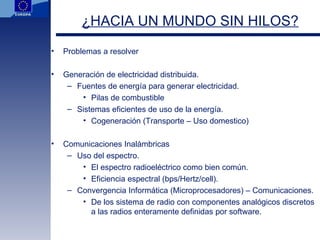 ¿HACIA UN MUNDO SIN HILOS? Problemas a resolver Generación de electricidad distribuida. Fuentes de energía para generar electricidad. Pilas de combustible Sistemas eficientes de uso de la energía. Cogeneración (Transporte – Uso domestico) Comunicaciones Inalámbricas Uso del espectro. El espectro radioeléctrico como bien común. Eficiencia espectral (bps/Hertz/cell). Convergencia Informática (Microprocesadores) – Comunicaciones. De los sistema de radio con componentes analógicos discretos a las radios enteramente definidas por software. 