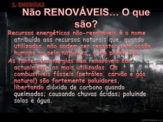 1. ENERGIASNão RENOVÁVEIS… O que são?Recursos energéticos não-renováveis é o nome atribuído aos recursos naturais que, quando utilizados, não podem ser repostos pela acção humana ou pela natureza, a um prazo útil.As fontes de energias não renováveis são actualmente as mais utilizadas. Os combustíveis fósseis (petróleo, carvão e gás natural) são fortemente poluidores, libertando dióxido de carbono quando queimados; causando chuvas ácidas; poluindo solos e água.