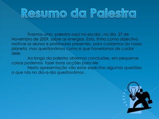 Resumo da Palestra	Tivemos uma  palestra aqui na escola , no dia  27 de Novembro de 2009, sobre as energias. Esta, tinha como objectivo  motivar os alunos e professores presentes, para cuidarmos do nosso planeta, mas questionámos como é que haveríamos de cuidar dele. Ao longo da palestra obtemos conclusões, em pequenas coisas podemos  fazer boas acções para ele.	Nesta apresentação vão estar explicitas algumas questões, a que nós no dia-a-dia questionámos .