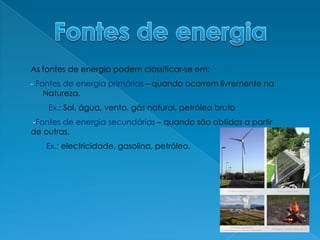 Fontes de energiaAs fontes de energia podem classificar-se em:- Fontes de energia primárias – quando ocorrem livremente na Natureza.         Ex.: Sol, água, vento, gás natural, petróleo bruto-Fontes de energia secundárias – quando são obtidas a partir de outras.       Ex.: electricidade, gasolina, petróleo.