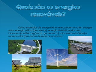 Quais são as energiasrenováveis?	Como exemplos de energia renovável, podemos citar: energia solar, energia eólica (dos ventos), energia hidráulica (dos rios), biomassa (matéria orgânica), geotérmica (calor interno da Terra) e mareomotriz (das ondas de mares e oceanos).
