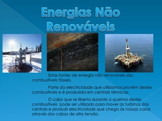 Energias Não RenováveisEstas fontes de energia não renováveis são combustíveis fósseis.	Parte da electricidade que utilizamos provém destes combustíveis e é produzida em centrais térmicas.	O calor que se liberta durante a queima destes combustíveis  pode ser utilizado para mover as turbinas das centrais e produzir electricidade que chega às nossas casas através dos cabos de alta tensão.