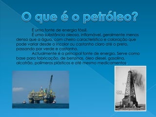 O que é o petróleo?É uma fonte de energia fóssil.	É uma substância oleosa, inflamável, geralmente menos densa que a água, com cheiro característico e coloração que pode variar desde o incolor ou castanho claro até o preto, passando por verde e castanho.	Actualmente é a principal fonte de energia. Serve como base para fabricação, de benzinas, óleo diesel, gasolina, alcatrão, polímeros plásticos e até mesmo medicamentos.