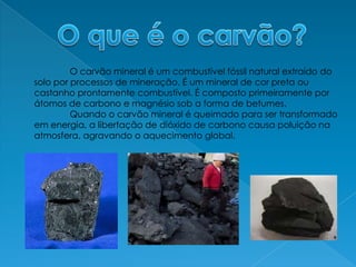O que é o carvão?O carvão mineral é um combustível fóssil natural extraído do solo por processos de mineração. É um mineral de cor preta ou castanho prontamente combustível. É composto primeiramente por átomos de carbono e magnésio sob a forma de betumes. 	Quando o carvão mineral é queimado para ser transformado em energia, a libertação de dióxido de carbono causa poluição na atmosfera, agravando o aquecimento global.