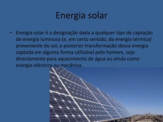 Energia solarEnergia solar é a designação dada a qualquer tipo de captação de energia luminosa (e, em certo sentido, da energia térmica) proveniente do sol, e posterior transformação dessa energia captada em alguma forma utilizável pelo homem, seja directamente para aquecimento de água ou ainda como energia eléctrica ou mecânica.
