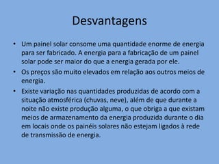 DesvantagensUm painel solar consome uma quantidade enorme de energia para ser fabricado. A energia para a fabricação de um painel solar pode ser maior do que a energia gerada por ele.Os preços são muito elevados em relação aos outros meios de energia. Existe variação nas quantidades produzidas de acordo com a situação atmosférica (chuvas, neve), além de que durante a noite não existe produção alguma, o que obriga a que existam meios de armazenamento da energia produzida durante o dia em locais onde os painéis solares não estejam ligados à rede de transmissão de energia.