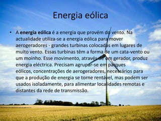 Energia eólicaA energia eólica é a energia que provém do vento. Na actualidade utiliza-se a energia eólica para mover aerogeradores - grandes turbinas colocadas em lugares de muito vento. Essas turbinas têm a forma de um cata-vento ou um moinho. Esse movimento, através de um gerador, produz energia eléctrica. Precisam agrupar-se em parques eólicos, concentrações de aerogeradores, necessários para que a produção de energia se torne rentável, mas podem ser usados isoladamente, para alimentar localidades remotas e distantes da rede de transmissão. 