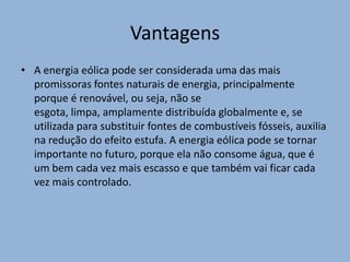 VantagensA energia eólica pode ser considerada uma das mais promissoras fontes naturais de energia, principalmente porque é renovável, ou seja, não se esgota, limpa, amplamente distribuída globalmente e, se utilizada para substituir fontes de combustíveis fósseis, auxilia na redução do efeito estufa. A energia eólica pode se tornar importante no futuro, porque ela não consome água, que é um bem cada vez mais escasso e que também vai ficar cada vez mais controlado.