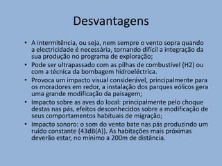 DesvantagensA intermitência, ou seja, nem sempre o vento sopra quando a electricidade é necessária, tornando difícil a integração da sua produção no programa de exploração;