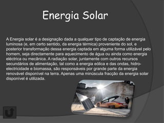Energia Solar

A Energia solar é a designação dada a qualquer tipo de captação de energia
luminosa (e, em certo sentido, da energia térmica) proveniente do sol, e
posterior transformação dessa energia captada em alguma forma utilizável pelo
homem, seja directamente para aquecimento de água ou ainda como energia
eléctrica ou mecânica. A radiação solar, juntamente com outros recursos
secundários de alimentação, tal como a energia eólica e das ondas, hidro-
electricidade e biomassa, são responsáveis por grande parte da energia
renovável disponível na terra. Apenas uma minúscula fracção da energia solar
disponível é utilizada.
 