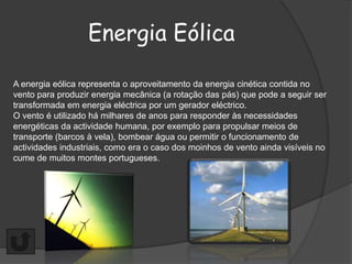 Energia Eólica

A energia eólica representa o aproveitamento da energia cinética contida no
vento para produzir energia mecânica (a rotação das pás) que pode a seguir ser
transformada em energia eléctrica por um gerador eléctrico.
O vento é utilizado há milhares de anos para responder às necessidades
energéticas da actividade humana, por exemplo para propulsar meios de
transporte (barcos à vela), bombear água ou permitir o funcionamento de
actividades industriais, como era o caso dos moinhos de vento ainda visíveis no
cume de muitos montes portugueses.
 