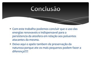 Com este trabalho podemos concluir que o uso das
energias renovaveis e indispensavel para a
persistencia da atosfera em relação aos poluentes
atacantes da mesma.
Deixo aqui o apelo tambem de preservação da
natureza porque ate os mais pequenos podem fazer a
diferença!!!!!
 