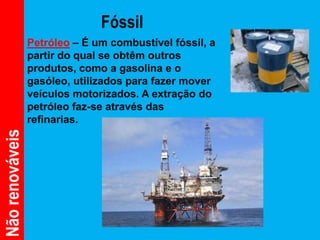 Fóssil
                 Petróleo – É um combustível fóssil, a
                 partir do qual se obtêm outros
                 produtos, como a gasolina e o
                 gasóleo, utilizados para fazer mover
                 veículos motorizados. A extração do
                 petróleo faz-se através das
                 refinarias.
Não renováveis
 