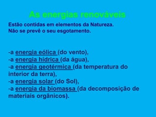 As energias renováveis
Estão contidas em elementos da Natureza.
Não se prevê o seu esgotamento.



-a energia eólica (do vento),
-a energia hídrica (da água),
-a energia geotérmica (da temperatura do
interior da terra),
-a energia solar (do Sol),
-a energia da biomassa (da decomposição de
materiais orgânicos).
 