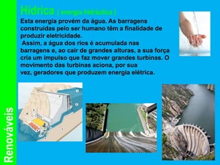 Hídrica ( energia hidráulica )
             Esta energia provém da água. As barragens
             construídas pelo ser humano têm a finalidade de
             produzir eletricidade.
             Assim, a água dos rios é acumulada nas
             barragens e, ao cair de grandes alturas, a sua força
             cria um impulso que faz mover grandes turbinas. O
             movimento das turbinas aciona, por sua
             vez, geradores que produzem energia elétrica.
Renováveis
 