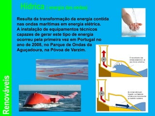 Hídrica ( energia das ondas)
             Resulta da transformação da energia contida
             nas ondas marítimas em energia elétrica.
             A instalação de equipamentos técnicos
             capazes de gerar este tipo de energia
             ocorreu pela primeira vez em Portugal no
             ano de 2008, no Parque de Ondas da
             Aguçadoura, na Póvoa de Varzim.
Renováveis
 