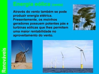 Energia eólica (vento)
             Através do vento também se pode
             produzir energia elétrica.
             Presentemente, os moinhos
             geradores possuem potentes pás e
             turbinas eólicas que lhes permitem
             uma maior rentabilidade no
             aproveitamento do vento.
Renováveis
 