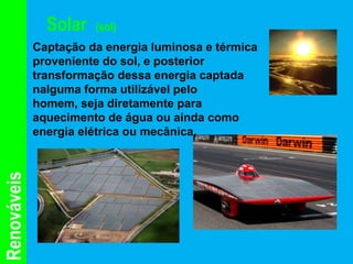 Solar   (sol)
             Captação da energia luminosa e térmica
             proveniente do sol, e posterior
             transformação dessa energia captada
             nalguma forma utilizável pelo
             homem, seja diretamente para
             aquecimento de água ou ainda como
             energia elétrica ou mecânica.
Renováveis
 