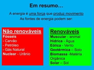 Em resumo…
   A energia é uma força que produz movimento
         As fontes de energia podem ser:


Não renováveis            Renováveis
Fósseis                   Muscular - animal
- Carvão                  Hídrica - Água
- Petróleo                Eólica - Vento
- Gás Natural             Geotérmica – Solo
Nuclear - Urânio          Biomassa -Matéria
                          Orgânica
                          Solar – Sol
 