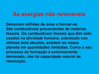 As energias não renováveis
Demoram milhões de anos a formar-se.
São combustíveis provenientes de matérias
fósseis. Os combustíveis fósseis que têm sido
usados na atividade humana, sobretudo nos
últimos dois séculos, existem no nosso
planeta em quantidades limitadas. Como o seu
processo de formação é extremamente
demorado, não há capacidade natural de
renovação.
 