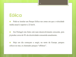 14




Eólica
   Pode-se instalar um Parque Eólico nas zonas em que a velocidade
média anual é superior a 22 km/h.


   Em Portugal esta fonte está num desenvolvimento crescente, pois
já produz cerca de 8% da electricidade consumida anualmente.


   Hoje em dia começam a surgir, no norte da Europa, parques
eólicos no mar, os chamados parques “offshore”.
 