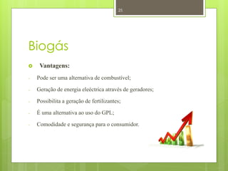 25




Biogás
    Vantagens:
-   Pode ser uma alternativa de combustível;

-   Geração de energia eleéctrica através de geradores;

-   Possibilita a geração de fertilizantes;

-   É uma alternativa ao uso do GPL;

-   Comodidade e segurança para o consumidor.
 