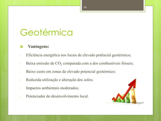 34




Geotérmica
    Vantagens:
-   Eficiência energética nos locais de elevado potêncial geotérmico;

-   Baixa emissão de CO2 comparada com a dos combustíveis fósseis;

-   Baixo custo em zonas de elevado potencial geotérmico;

-   Reduzida utilização e alteração dos solos;

-   Impactos ambientais moderados;

-   Potenciador do desenvolvimento local.
 