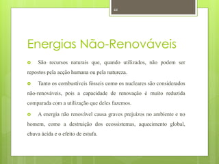 44




Energias Não-Renováveis
    São recursos naturais que, quando utilizados, não podem ser
repostos pela acção humana ou pela natureza.

    Tanto os combustíveis fósseis como os nucleares são considerados
não-renováveis, pois a capacidade de renovação é muito reduzida
comparada com a utilização que deles fazemos.

    A energia não renovável causa graves prejuízos no ambiente e no
homem, como a destruição dos ecossistemas, aquecimento global,
chuva ácida e o efeito de estufa.
 