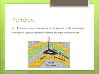 45




Petróleo
   É um óleo mineral escuro, que se formou através da acumulação
de materiais orgânicos (animais e plantas decompostos no subsolo).
 