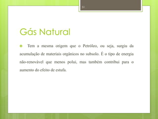51




Gás Natural
   Tem a mesma origem que o Petróleo, ou seja, surgiu da
acumulação de materiais orgânicos no subsolo. É o tipo de energia
não-renovável que menos polui, mas também contribui para o
aumento do efeito de estufa.
 