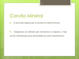 55




Carvão Mineral
    É uma rocha orgânica que se encontra no subsolo terrestre.



    Antigamente era utilizado para movimentar as máquinas, e hoje

em dia é utilizada para gerar electricidade nas usinas termoeléctricas.
 