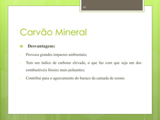 60




Carvão Mineral
    Desvantagens:
-   Provoca grandes impactes ambientais;

-   Tem um índice de carbono elevado, o que faz com que seja um dos
    combustíveis fóssies mais poluentes;

-   Contribui para o agravamento do buraco da camada de ozono.
 