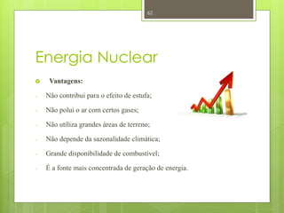 62




Energia Nuclear
    Vantagens:

-   Não contribui para o efeito de estufa;

-   Não polui o ar com certos gases;

-   Não utiliza grandes áreas de terreno;

-   Não depende da sazonalidade climática;

-   Grande disponibilidade de combustível;

-   É a fonte mais concentrada de geração de energia.
 