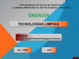 UNIVERSIDAD NACIONAL DE MOQUEGUA
CARRERA PROFESIONAL DE INGENIERIA AMBIENTAL




   TECNOLOGÍAS LIMPIAS.


   DOCENTE
     Lic. Freddi Roland Rodriguez Ordoñez




   ILO – PERU                2012
 