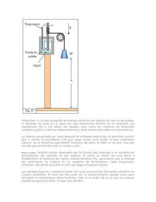 Ahora bien, si no hay disipación de energía mecánica por efectos de roce en las poleas,
ni pérdidas de calor en el agua por mal aislamiento térmico en el recipiente, las
expresiones [8] y [9] deben ser iguales, pero como las medimos en diferentes
unidades (joules y calorías respectivamente), debe existir entre ellas una equivalencia.
La relación encontrada por Joule después de múltiples mediciones, le permiten concluir
que 1 caloría es equivalente a lo que luego serían 4,18 joules. A esta importante
relación se le denomina equivalente mecánico del calor. El calor no es otra cosa que
energía que se transfiere de un cuerpo a otro.
Roce y calor. También hemos observado que la fricción está asociada a un aumento de
temperatura; por ejemplo, al lijar madera, al cortar un metal con una sierra o
simplemente al frotamos las manos cuando tenemos frío, apreciamos que la energía
del movimiento se traduce en un aumento de temperatura. Cabe preguntarse
entonces: ¿de dónde proviene el calor que llega a nuestras manos?
Las estrellas fugaces o meteoros suelen ser rocas que viniendo del espacio penetran en
nuestra atmósfera. El roce con ella suele ser lo suficientemente grande como para
aumentar su temperatura hasta fundirlas. Este es el origen de la luz que se produce
cuando las personas dicen “vi caer una estrella”.
 