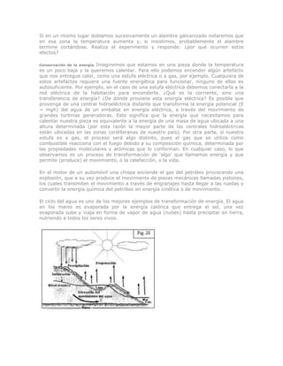 Si en un mismo lugar doblamos sucesivamente un alambre galvanizado notaremos que
en esa zona la temperatura aumenta y, si insistimos, probablemente el alambre
termine cortándose. Realiza el experimento y responde: ¿por qué ocurren estos
efectos?
Conservación de la energía. Imaginemos que estamos en una pieza donde la temperatura
es un poco baja y la queremos calentar. Para ello podemos encender algún artefacto
que nos entregue calor, como una estufa eléctrica o a gas, por ejemplo. Cualquiera de
estos artefactos requiere una fuente energética para funcionar, ninguno de ellos es
autosuficiente. Por ejemplo, en el caso de una estufa eléctrica debemos conectarla a la
red eléctrica de la habitación para encenderla. ¿Qué es la corriente, sino una
transferencia de energía? ¿De dónde proviene esta energía eléctrica? Es posible que
provenga de una central hidroeléctrica distante que transforma la energía potencial (E
= mgh) del agua de un embalse en energía eléctrica, a través del movimiento de
grandes turbinas generadoras. Esto significa que la energía que necesitamos para
calentar nuestra pieza es equivalente a la energía de una masa de agua ubicada a una
altura determinada (por esta razón la mayor parte de las centrales hidroeléctricas
están ubicadas en las zonas cordilleranas de nuestro país). Por otra parte, si nuestra
estufa es a gas, el proceso será algo distinto, pues el gas que se utiliza como
combustible reacciona con el fuego debido a su composición química, determinada por
las propiedades moleculares y atómicas que lo conforman. En cualquier caso, lo que
observamos es un proceso de transformación de „algo‟ que llamamos energía y que
permite (produce) el movimiento, o la calefacción, o la vida.
En el motor de un automóvil una chispa enciende el gas del petróleo provocando una
explosión, que a su vez produce el movimiento de piezas mecánicas llamadas pistones,
los cuales transmiten el movimiento a través de engranajes hasta llegar a las ruedas y
convertir la energía química del petróleo en energía cinética o de movimiento.
El ciclo del agua es uno de los mejores ejemplos de transformación de energía. El agua
en los mares es evaporada por la energía calórica que entrega el sol, una vez
evaporada sube y viaja en forma de vapor de agua (nubes) hasta precipitar en tierra,
nutriendo a todos los seres vivos.
 