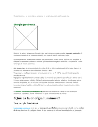 En conclusión: la energía no se gana ni se pierde, solo se transforma
Energía geotérmica
El interior de la tierra almacena, en forma de calor, una importante energía renovable, laenergía geotérmica. El
subsuelo se convierte en un inmenso acumulador, una fuente de energía inagotable y limpia.
La temperatura de la tierra aumenta a medida que profundizamos hacia el interior. Según la zona geográfica, la
temperatura es diferente y determina el posible aprovechamiento energético: electricidad y usos térmicos. Existen
varios tipos de energía geotérmica:
Alta temperatura se usa para producir electricidad. Se da en determinadas zonas de la tierra que disponen de
acuíferos cuya temperatura está comprendida entre 150 y 400ºC.
Temperaturas medias, en zonas con temperaturas en torno a los 70-150ºC, se pueden instalar pequeñas
centrales eléctricas.
Baja y muy baja temperatura (entre 15 y 60º), es una energía que podemos aprovechar para obtener calor y
frío y sus aplicaciones son múltiples: Calefacción a través de suelos radiantes, radiadores, fancoils, agua caliente
sanitaria, refrigeración, etc. por lo que su uso es posible tanto en el ámbito doméstico como en el industrial
(viviendas, colegios, hospitales, hoteles, fábricas, invernaderos, instalaciones deportivas, centros comerciales,
entre otros).
La potencia actual existente en Andalucía para satisfacer demandas de calefacción con instalaciones
geotérmicas, supera los 3.300 kW, estimándose su aporte renovable en más de 411 tep
¿Qué es la energía luminosa?
La energía luminosa
La energía luminosa es la que se transporta por la luz y siempre es producida por las ondas
de la luz. Proviene de cualquier fuente de luz, puede ser el sol, una bombilla de luz, el fuego, etc.
 