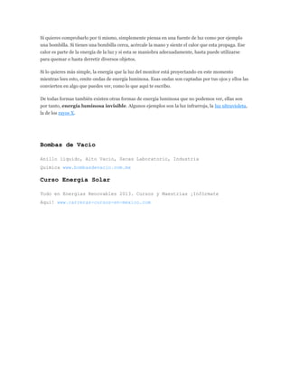 Si quieres comprobarlo por ti mismo, simplemente piensa en una fuente de luz como por ejemplo
una bombilla. Si tienes una bombilla cerca, acércale la mano y siente el calor que esta propaga. Ese
calor es parte de la energía de la luz y si esta se maniobra adecuadamente, hasta puede utilizarse
para quemar o hasta derretir diversos objetos.
Si lo quieres más simple, la energía que la luz del monitor está proyectando en este momento
mientras lees esto, emite ondas de energía luminosa. Esas ondas son captadas por tus ojos y ellos las
convierten en algo que puedes ver, como lo que aquí te escribo.
De todas formas también existen otras formas de energía luminosa que no podemos ver, ellas son
por tanto, energía luminosa invisible. Algunos ejemplos son la luz infrarroja, la luz ultravioleta,
la de los rayos X.
Bombas de Vacio
Anillo liquido, Alto Vacio, Secas Laboratorio, Industria
Quimica www.bombasdevacio.com.mx
Curso Energía Solar
Todo en Energías Renovables 2013. Cursos y Maestrías ¡Infórmate
Aquí! www.carreras-cursos-en-mexico.com
 