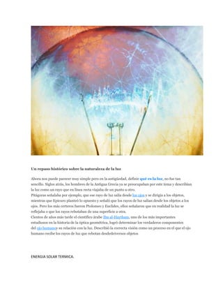 PHOTODISC
Un repaso histórico sobre la naturaleza de la luz
Ahora nos puede parecer muy simple pero en la antigüedad, definir qué es la luz, no fue tan
sencillo. Siglos atrás, los hombres de la Antigua Grecia ya se preocupaban por este tema y describían
la luz como un rayo que en línea recta viajaba de un punto a otro.
Pitágoras señalaba por ejemplo, que ese rayo de luz salía desde los ojos y se dirigía a los objetos,
mientras que Epicuro planteó lo opuesto y señaló que los rayos de luz salían desde los objetos a los
ojos. Pero los más certeros fueron Ptolomeo y Euclides, ellos señalaron que en realidad la luz se
reflejaba o que los rayos rebotaban de una superficie a otra.
Cientos de años más tarde el científico árabe Ibn al-Haytham, uno de los más importantes
estudiosos en la historia de la óptica geométrica, logró determinar los verdaderos componentes
del ojo humanoy su relación con la luz. Describió la correcta visión como un proceso en el que el ojo
humano recibe los rayos de luz que rebotan desdedeiversos objetos
ENERGIA SOLAR TERMICA.
 