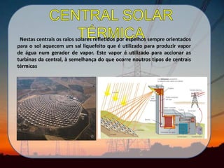 .
Nestas centrais os raios solares refletidos por espelhos sempre orientados
para o sol aquecem um sal liquefeito que é utilizado para produzir vapor
de água num gerador de vapor. Este vapor é utilizado para accionar as
turbinas da central, à semelhança do que ocorre noutros tipos de centrais
térmicas
 