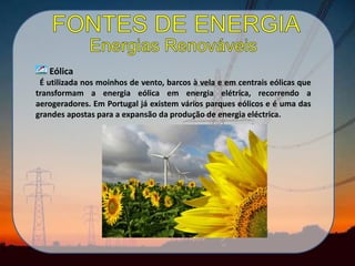 Eólica
É utilizada nos moinhos de vento, barcos à vela e em centrais eólicas que
transformam a energia eólica em energia elétrica, recorrendo a
aerogeradores. Em Portugal já existem vários parques eólicos e é uma das
grandes apostas para a expansão da produção de energia eléctrica.
 