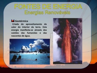 Geotérmica
Criada do aproveitamento do
calor do interior da terra. Esta
energia manifesta-se através dos
vulcões das fumarolas e das
nascentes de água.
 