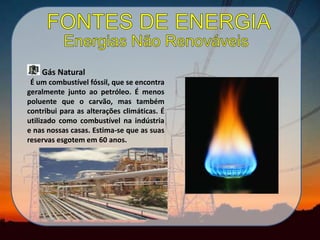 Gás Natural
É um combustível fóssil, que se encontra
geralmente junto ao petróleo. É menos
poluente que o carvão, mas também
contribui para as alterações climáticas. É
utilizado como combustível na indústria
e nas nossas casas. Estima-se que as suas
reservas esgotem em 60 anos.
 