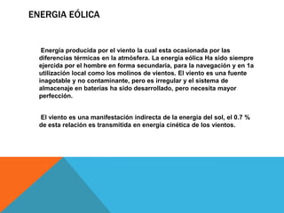 ENERGIA EÓLICA
Energía producida por el viento la cual esta ocasionada por las
diferencias térmicas en la atmósfera. La energía eólica Ha sido siempre
ejercida por el hombre en forma secundaria, para la navegación y en 1a
utilización local como los molinos de vientos. El viento es una fuente
inagotable y no contaminante, pero es irregular y el sistema de
almacenaje en baterías ha sido desarrollado, pero necesita mayor
perfección.
El viento es una manifestación indirecta de la energía del sol, el 0.7 %
de esta relación es transmitida en energía cinética de los vientos.
 