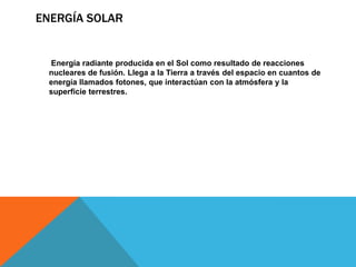 ENERGÍA SOLAR
Energía radiante producida en el Sol como resultado de reacciones
nucleares de fusión. Llega a la Tierra a través del espacio en cuantos de
energía llamados fotones, que interactúan con la atmósfera y la
superficie terrestres.
 
