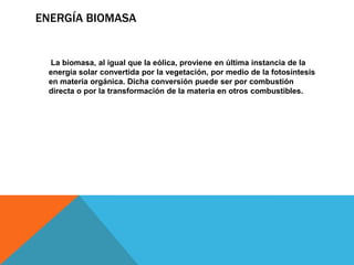 ENERGÍA BIOMASA
La biomasa, al igual que la eólica, proviene en última instancia de la
energía solar convertida por la vegetación, por medio de la fotosíntesis
en materia orgánica. Dicha conversión puede ser por combustión
directa o por la transformación de la materia en otros combustibles.
 