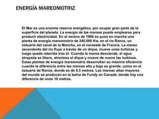 ENERGÍA MAREOMOTRIZ
El Mar es una enorme reserva energética, por ocupar gran parte de la
superficie del planeta. La energía de las mareas puede emplearse para
producir electricidad. En el verano de 1966 se puso en marcha una
planta de energía mareomotriz de 240.000 Kw. en el río Rance, un
estuario del canal de la Mancha, en el noroeste de Francia. La marea
ascendente del río fluye a través de un dique, mueve unas turbinas y
luego queda retenida tras él. Cuando la marea desciende, el agua
atrapada se libera, atraviesa el dique y mueve de nuevo las turbinas.
Estas plantas de energía mareomotriz desarrollan su máxima eficiencia
cuando la diferencia entre las mareas alta y baja es grande, como en el
estuario de Rance, donde es de 8,5 metros. Las mareas altas mayores
del mundo se producen en la bahía de Fundy en Canadá, donde hay una
diferencia de unos 18 metros.
 